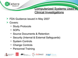 Computerized Systems Used in Clinical Investigations FDA Guidance issued in May 2007 Covers: Study Protocols SOPs Source Documents & Retention Security (Internal & External Safeguards) System Controls Change Controls Personnel Training 