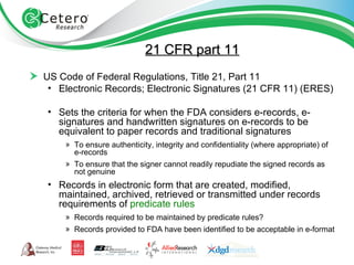 21 CFR part 11 US Code of Federal Regulations, Title 21, Part 11 Electronic Records; Electronic Signatures (21 CFR 11) (ERES) Sets the criteria for when the FDA considers e-records, e-signatures and handwritten signatures on e-records to be equivalent to paper records and traditional signatures To ensure authenticity, integrity and confidentiality (where appropriate) of e-records To ensure that the signer cannot readily repudiate the signed records as not genuine Records in electronic form that are created, modified, maintained, archived, retrieved or transmitted under records requirements of  predicate rules  Records required to be maintained by predicate rules? Records provided to FDA have been identified to be acceptable in e-format 