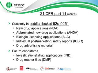 Currently in  public docket 92s-0251   New drug applications (NDA)  Abbreviated new drug applications (ANDA)  Biologic Licensing applications (BLA)  Individual postmarketing safety reports (ICSR)  Drug advertising material  Future candidates  Investigational drug applications (IND)  Drug master files (DMF) 21 CFR part 11  (cont’d) 