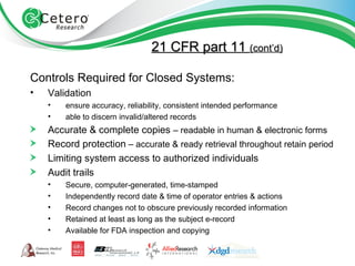 21 CFR part 11  (cont’d) Controls Required for Closed Systems: Validation ensure accuracy, reliability, consistent intended performance able to discern invalid/altered records Accurate & complete copies  – readable in human & electronic forms Record protection  – accurate & ready retrieval throughout retain period Limiting system access to authorized individuals Audit trails Secure, computer-generated, time-stamped Independently record date & time of operator entries & actions Record changes not to obscure previously recorded information Retained at least as long as the subject e-record Available for FDA inspection and copying 