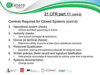 21 CFR part 11  (cont’d) Controls Required for Closed Systems (cont’d): Operational system checks enforce permitted sequencing of events Authority checks User account privileges (& restrictions) Device (or terminal checks) Determine validity of source of data input/ operational command Personnel Qualification Education, training and experience adequate for assigned tasks Written policies: Deter record and signature falsification Hold persons accountable & responsible for actions under their e-signatures Systems documentation Change control 