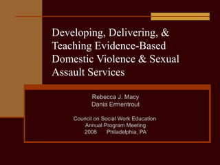 Developing, Delivering, & Teaching Evidence-Based Domestic Violence & Sexual Assault Services Rebecca J. Macy Dania Ermentrout Council on Social Work Education  Annual Program Meeting 2008 Philadelphia, PA 