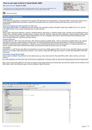 How to use Login Control in Visual Studio 2005                                                                Author Rank:
                                                                                                                  Technologies: .NET 1.0/1.1, ASP.NET 1.0,
                                                                                                                  Controls,Visual Studio 2005
    By  Sushmita Kumari  January 31, 2006
                                                                                                                  Total downloads :               165
                                                                                                                  Total page views :               12343
    In the recent version of Visual Studio 2005, Microsoft has taken care of a very common functionality of the   Rating :                         2/5
    web applications. In the following article we will see that how to use login control using C#.Net.            This article has been rated :  1 times


          Download Files:

This Article is sponsored by:
    Dynamic PDF
    ceTE software specializes in components for dynamic PDF generation and manipulation. The DynamicPDF™ product line allows you to 
    dynamically generate PDF documents, merge PDF documents and new content to existing PDF documents from within your
    applications.
    Simply the fastest line-level profiler for .NET ever
    Even when ANTS Profiler 4 is collecting line-level timings, the overhead is hardly noticeable” Geoff Hirst, 64Bitz CC Ltd. Try out the
    new ANTS Profiler 4 for yourself, download your 14-day trial now.
    Go.NET
    Build custom interactive diagrams, network, workflow editors, flowcharts, or software design tools. Includes many predefined kinds of
    nodes, links, and basic shapes. Supports layers, scrolling, zooming, selection, drag-and-drop, clipboard, in-place editing, tooltips, grids,
    printing, overview window, palette. 100% implemented in C# as a managed .NET Control. Document/View/Tool architecture with
    many properties&events. Optional automatic layout.
    Dundas Software
    Dundas Chart for .NET is the most advanced .NET charting package available today.  With an extremely complete feature set, elegant 
    architecture and easy implementation, Dundas Chart can quickly add advanced Charting functionality to enhance and transform
    ASP.NET and Windows Forms applications.  Whether you are implementing charting into internal projects, or building applications for 
    clients, Dundas Chart offers advanced technology and advanced results to get the most out of data.
    ExpertPDF
    ExpertPDF is a .NET library that offers the possibility to convert your HTML pages to PDF on the fly. If you need PDF reports you don't
    have to use complex report generators anymore. Just create a simple ASP.NET page and export it to PDF with ExpertPDF HtmlToPdf
    Converter.
    Microsoft® Visual Studio 2008
    Got an ogre to defeat? Visual Studio has the latest tools you need. New tools for Microsoft Office 2007, AJAX controls, and Team
    System.
As a web developer we know that most of the time our application is having a login as well as the forget password kind of requirement.

Now, using visual studio 2005 it's very easy to design a login page because the inbuilt login tab has been added into the toolbox of VS
2005 editor, which has different types of control related to login functional.

 

 

 

 


 




© 2008 C# Corner and Authors.                                                                                                                       page 1 / 5
 