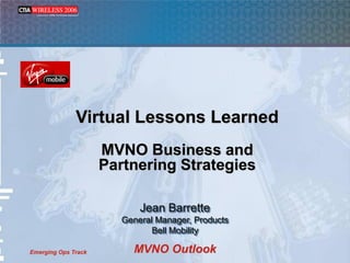Virtual Lessons Learned
                     MVNO Business and
                     Partnering Strategies

                            Jean Barrette
                        General Manager, Products
                               Bell Mobility

                          MVNO Outlook
Emerging Ops Track
 