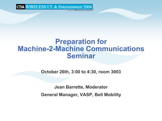 Preparation for
Machine-2-Machine Communications
             Seminar

     October 26th, 3:00 to 4:30, room 3003


           Jean Barrette, Moderator
     General Manager, VASP, Bell Mobility
 