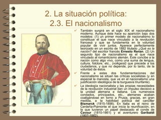2. La situación política: 2.3. El nacionalismo También surgirá en el siglo XIX el nacionalismo moderno. Aunque éste hace su aparición bajo dos modelos: (1) un primer modelo de nacionalismo lo constituye el que nace vinculado a la revolución francesa y que se fundamenta en la voluntad popular de vivir juntos. Aparece perfectamente teorizado en un escrito de 1882 titulado  ¿Qué es la nación?  del escritor francés  Ernesto Renan . (2) Un segundo tipo de nacionalismo es el que nace vinculado al romanticismo alemán. Éste concibe a la nación como algo vivo, como una suma de lengua, cultura, folclore, etc.,  (volkgeist)  que precede a los ciudadanos, y que no depende, por lo tanto, de la voluntad de éstos. Frente a estas dos fundamentaciones del nacionalismo se sitúan las críticas socialistas (y en especial la marxista, que ve en el nacionalismo una justificación ideológica de la burguesía triunfante). La ideología nacionalista y las propias necesidades de la revolución industrial dan un impulso decisivo a la unidad alemana e italiana. Los numerosos condados, principados, etc., alemanes acaban coaligándose en torno a Prusia, gracias, en gran medida, a la habilidad política del canciller  Bismarck  (1815­1898). En Italia es el reino de Cerdeña-Piamonte el que inicia la reunificación, en la que tuvieron un papel destacado el conde de  Cavour  (1810-1861) y el aventurero  Garibaldi  (1807-1882). 