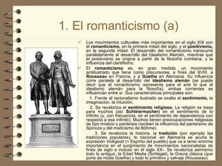 1. El romanticismo (a) Los movimientos culturales más importantes en el siglo XIX son el  romanticismo,  en la primera mitad del siglo, y el  positivismo,  en la segunda mitad. El desarrollo del romanticismo transcurre paralelamente al desarrollo del Idealismo Alemán, mientras que el positivismo se origina a partir de la filosofía comtiana, y la influencia del cientifismo. El  romanticismo  es, en gran medida, un movimiento antiilustrado que tiene como precursores, a fines del XVIII, a  Rousseau  en Francia, y a  Goethe  en Alemania. Su influencia corre paralela al desarrollo del  idealismo alemán  (se puede decir que el romanticismo representa para el arte lo que el idealismo alemán para la filosofía), ambas corrientes se influencian entre sí. Sus características principales son: 1. Frente al racionalismo ilustrado se exalta el  sentimiento,  la imaginación, la intuición. 2. Se revaloriza el  sentimiento religioso.  La religión se basa para muchos (así  Schleiermacher)  en el sentimiento de lo infinito (y, con frecuencia, en el sentimiento de dependencia con respecto a ese infinito). Muchos tienen preocupaciones religiosas de tipo místico o panteísta (reciben la influencia del panteísmo de Spinoza y del misticismo de Böhme). 3. Se revaloriza la historia, la  tradición  (por ejemplo las tradiciones populares), lo nacional -en Alemania se acuña la expresión  Volkgeist (=  Espíritu del pueblo) que va a tener enorme importancia en el surgimiento de movimientos nacionalistas de fines de siglo e incluso en el siglo XX-. Se revaloriza asimismo todo lo antiguo, la Edad Media (Schlegel), la Grecia clásica (que pone de moda Goethe) y todo lo primitivo y salvaje (Rousseau). 
