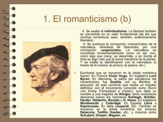 1. El romanticismo (b) 4. Se exalta el  individualismo.  La libertad también es convertida en un valor fundamental (de ahí que muchos románticos sean, también, auténticamente liberales). 5. Se sustituye la concepción «mecanicista» de la naturaleza, heredada de Descartes, por una concepción  «organicista».  La naturaleza es concebida fundamentalmente como un ser vivo, como algo que crece, se desarrolla, y en donde el todo es algo más que la suma mecánica de la partes. Y se exalta la identificación con la naturaleza (a través de la música, la pintura, la poesía, etc.). Escritores que se movieron en la órbita romántica fueron: En Francia  Víctor Hugo.  En Inglaterra  Lord Byron.  En Alemania, la patria por excelencia del romanticismo, fue  Goethe,  con su  Werther,  el precursor de esta corriente que recibe un impulso definitivo con el movimiento conocido como  Sturm und Drang  (Tempestad e ímpetu), que debe su nombre a una tragedia de  Klinger;  otros románticos alemanes fueron los hermanos  Schlegel, Schiller, Herder, Hölderlin, Novalis  y   H.   Heine.  En Inglaterra  Wordsworth  y   Coleridge.  En España  Larra  y  Espronceda.  En Italia  Leopardi.  Etc. También se movieron en la órbita romántica los pintores  Delacroix, Teófilo Gautier,  etc., y músicos como  Schubert, Chopin, Wagner,  etc. 