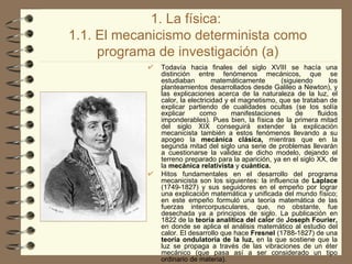 1. La física:  1.1. El mecanicismo determinista como programa de investigación (a) Todavía hacia finales del siglo XVIII se hacía una distinción entre fenómenos mecánicos, que se estudiaban matemáticamente (siguiendo los planteamientos desarrollados desde Galileo a Newton), y las explicaciones acerca de la naturaleza de la luz, el calor, la electricidad y el magnetismo, que se trataban de explicar partiendo de cualidades ocultas (se los solía explicar como manifestaciones de fluidos imponderables). Pues bien, la física de la primera mitad del siglo XIX conseguirá extender la explicación mecanicista también a estos fenómenos llevando a su apogeo la  mecánica clásica,  mientras que en la segunda mitad del siglo una serie de problemas llevarán a cuestionarse la validez de dicho modelo, dejando el terreno preparado para la aparición, ya en el siglo XX, de la  mecánica relativista  y  cuántica. Hitos fundamentales en el desarrollo del programa mecanicista son los siguientes: la influencia de  Laplace  (1749­1827) y sus seguidores en el empeño por lograr una explicación matemática y unificada del mundo físico; en este empeño formuló una teoría matemática de las fuerzas intercorpusculares, que, no obstante, fue desechada ya a principios de siglo. La publicación en 1822 de la  teoría analítica del calor  de  Joseph Fourier,  en donde se aplica el análisis matemático al estudio del calor. El desarrollo que hace  Fresnel  (1788-1827) de una  teoría ondulatoria de la luz,  en la que sostiene que la luz se propaga a través de las vibraciones de un éter mecánico (que pasa así a ser considerado un tipo ordinario de materia). 