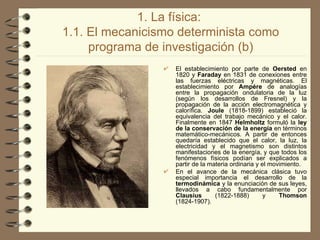 1. La física:  1.1. El mecanicismo determinista como programa de investigación (b) El establecimiento por parte de  Oersted  en 1820 y  Faraday  en 1831 de conexiones entre las fuerzas eléctricas y magnéticas. El establecimiento por  Ampére  de analogías entre la propagación ondulatoria de la luz (según los desarrollos de Fresnel) y la propagación de la acción electromagnética y calorífica.  Joule  (1818-1899) estableció la equivalencia del trabajo mecánico y el calor. Finalmente en 1847  Helmholtz  formuló la  ley de la conservación de la energía  en términos matemático-mecánicos. A partir de entonces quedaría establecido que el calor, la luz, la electricidad y el magnetismo son distintos manifestaciones de la energía, y que todos los fenómenos físicos podían ser explicados a partir de la materia ordinaria y el movimiento. En el avance de la mecánica clásica tuvo especial importancia el desarrollo de la  termodinámica  y la enunciación de sus leyes, llevados a cabo fundamentalmente por  Clausius  (1822-1888) y  Thomson  (1824-1907). 