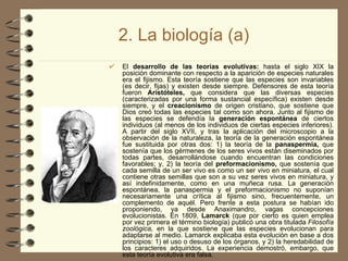 2. La biología (a)   El  desarrollo de las teorías evolutivas:  hasta el siglo XIX la posición dominante con respecto a la aparición de especies naturales era el fijismo. Esta teoría sostiene que las especies son invariables (es decir, fijas) y existen desde siempre. Defensores de esta teoría fueron  Aristóteles,  que considera que las diversas especies (caracterizadas por una forma sustancial específica) existen desde siempre, y el  creacionismo  de origen cristiano, que sostiene que Dios creó todas las especies tal como son ahora. Junto al fijismo de las especies se defendía la  generación espontánea  de ciertos individuos (al menos de los individuos de ciertas especies inferiores). A partir del siglo XVII, y tras la aplicación del microscopio a la observación de la naturaleza, la teoría de la generación espontánea fue sustituida por otras dos: 1) la teoría de la  panaspermia,  que sostenía que los gérmenes de los seres vivos están diseminados por todas partes, desarrollándose cuando encuentran las condiciones favorables; y, 2) la teoría del  preformacionismo,  que sostenía que cada semilla de un ser vivo es como un ser vivo en miniatura, el cual contiene otras semillas que son a su vez seres vivos en miniatura, y así indefinidamente, como en una muñeca rusa. La generación espontánea, la panaspermia y el preformacionismo no suponían necesariamente una crítica al fijismo sino, frecuentemente, un complemento de aquél. Pero frente a esta postura se habían ido proponiendo, ya desde Anaximandro, vagas concepciones evolucionistas. En 1809,  Lamarck  (que por cierto es quien emplea por vez primera el término biología) publicó una obra titulada  Filosofía zoológica,  en la que sostiene que las especies evolucionan para adaptarse al medio. Lamarck explicaba esta evolución en base a dos principios: 1) el uso o desuso de los órganos, y 2) la heredabilidad de los caracteres adquiridos. La experiencia demostró, embargo, que esta teoría evolutiva era falsa.   