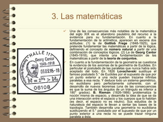 3. Las matemáticas Una de las consecuencias más notables de la matemática del siglo XIX es el abandono paulatino del recurso a la evidencia para su fundamentación. En cuanto a la fundamentación de la aritmética, aparecen en escena dos actitudes: (1) la de  Gottlob Frege  (1848­1925),   que pretende fundamentar las matemáticas a partir de la lógica, definiendo el concepto de  número natural  a partir de una combinación de conceptos lógicos. (2) La de  Georg Cantor  (1845-1918), que intenta una fundamentación de las matemáticas a partir de la  teoría de conjuntos. En cuanto a la fundamentación de la geometría se cuestiona la evidencia de los axiomas de la geometría de Euclides. En particular el postulado de las paralelas que nunca había sido aceptado del todo. En 1826  Lovachevski  sustituye el famoso postulado 5.° de Euclides por el supuesto de que por un punto exterior a una recta pueden trazarse infinitas paralelas a esa recta. Y deduce todo un sistema geométrico, no euclidiano pero perfectamente coherente, con el desarrollo de nuevos teoremas (una de las consecuencias es que la suma de los ángulos de un triángulo es inferior a 180° grados).  B. Rieman  (1826­1866) problematiza la noción misma de espacio, y desarrolla la idea de que se da una interacción entre el espacio y los cuerpos que lo habitan (es decir, el espacio no es neutro). Sus estudios de la naturaleza del espacio le llevan a sentar las bases de la topología. También desarrolla una geometría no euclidiana sustituyendo el 5.° postulado por el supuesto de que por un punto exterior a una recta no se puede trazar ninguna paralela a ésta. 