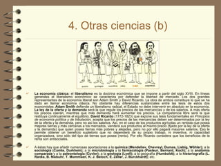 4. Otras ciencias (b) La economía clásica:  el  liberalismo  es la doctrina económica que se impone a partir del siglo XVIII. En líneas generales el liberalismo económico se caracteriza por defender la libertad de mercado. Los dos grandes representantes de la economía liberal son Adam Smith y David Ricardo. La obra de ambos constituye lo que se ha dado en llamar economía clásica. No obstante hay diferencias sustanciales entre las tesis de estos dos economistas:  Adam Smith  defiende un liberalismo radical, el Estado no debe intervenir en absoluto en la economía.  La ley de la oferta y la demanda  será la que regule los precios de las mercancías y de los salarios. A más oferta los precios caerán, mientras que más demanda hará aumentar los precios. La competencia libre será la que restituya continuamente el equilibrio.  David Ricardo  (1772-1823) que expone sus tesis fundamentales en  Principios de economía política y de tributación,  acepta que los precios de las mercancías deben ser determinados por la ley de la oferta y la demanda, pero no así los salarios. Así, en el caso de los productos agrícolas un rentista que posea mejores tierras y más cercanas a los mercados, venderá sus productos al mismo precio (fijado por la ley de la oferta y la demanda) que quien posea tierras más pobres y alejadas, pero no por ello pagará mayores salarios. Eso le permite obtener un beneficio supletorio que no dependerá de su propio trabajo, ni inventiva, ni capacidad organizadora, sino sólo del tipo de tierras que posea (renta). Por ello Ricardo considera que los beneficios de la renta son antisociales. A éstas hay que añadir numerosas aportaciones a la  química (Mendeliev, Chevreyl, Dumas, Liebig, Wöhler);  a la  sociología (Comte, Durkhein);  a la  microbiología  y la  farmacología (Pasteur, Bernard, Koch);  a la  anatomía comparada  y   a la  paleontología (Cuvier);  a la  geología (Lyell);  a la geografía  (Humboldt);  a la  historiografía (L.  Ranke, B. Niebuhr, T. Mommsen, K. J. Beloch, E. Zeller, J. Burckhardt);  etc.   