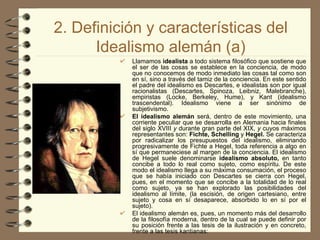 2. Definición y características del Idealismo alemán (a) Llamamos  idealista  a todo sistema filosófico que sostiene que el ser de las cosas se establece en la conciencia, de modo que no conocemos de modo inmediato las cosas tal como son en sí, sino a través del tamiz de la conciencia. En este sentido el padre del idealismo es Descartes, e idealistas son por igual racionalistas (Descartes, Spinoza, Leibniz, Malebranche), empiristas (Locke, Berkeley, Hume), y Kant (idealismo trascendental). Idealismo viene a ser sinónimo de subjetivismo. El idealismo alemán  será, dentro de este movimiento, una corriente peculiar que se desarrolla en Alemania hacia finales del siglo XVIII  y  durante gran parte del XIX,  y  cuyos máximos representantes son:  Fichte, Schelling  y  Hegel.  Se caracteriza por radicalizar los presupuestos del idealismo, eliminando progresivamente de Fichte a Hegel, toda referencia a algo en sí que permaneciese al margen de la conciencia. El idealismo de Hegel suele denominarse  idealismo absoluto,  en tanto concibe a todo lo real como sujeto, como espíritu. De este modo el idealismo llega a su máxima consumación, el proceso que se había iniciado con Descartes se cierra con Hegel, pues, en el momento que se concibe a la totalidad de lo real como sujeto, ya se han explorado las posibilidades del idealismo al límite, (la escisión, de origen cartesiano, entre sujeto y cosa en sí desaparece, absorbido lo en sí por el sujeto). El idealismo alemán es, pues, un momento más del desarrollo de la filosofía moderna, dentro de la cual se puede definir por su posición frente a las tesis de la ilustración y en concreto, frente a las tesis kantianas:   