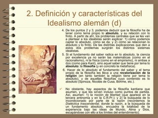 2. Definición y características del Idealismo alemán (d) 4. De los puntos 2 y 3, podemos deducir que la filosofía ha de tener como tema propio lo  absoluto , y su relación con lo finito. A partir de ahí, los problemas centrales que se les van a plantear a los idealistas serán explicar: 1) cómo podemos captar lo absoluto, cómo se da; y 2) cómo se relacionan lo absoluto y lo finito. De las distintas explicaciones que den a estos dos problemas surgirán los distintos sistemas idealistas. 5. Si el fundamento del saber radica en lo absoluto, la ciencia por excelencia ya no serán las matemáticas (como en el racionalismo), ni la física (como en el empirismo), ni ambas a dúo (como para Kant), sino aquel saber que tiene por tema lo  absoluto : la  filosofía  (y en concreto la metafísica). 6. Hacer de lo absoluto el fundamento del saber y el tema propio de la filosofía les lleva a una  revalorización de la religión  (en tanto también la religión tiene por tema lo absoluto), y de aquellas filosofías cuyo contenido es lo absoluto (Spinoza, Nicolás de Cusa, Böhme, etc.). No obstante, hay aspectos de la filosofía kantiana que asumen, y que les sirven incluso como puntos de partida. Así, asumen: 1) la noción de libertad (que aparece en la tercera antinomia y   en la C.R.Pr.); y 2)   la búsqueda de lo incondicionado por parte de la razón (recordemos la  Dialéctica trascendental,  donde la razón, a la búsqueda de un fundamento absoluto, encuadra la totalidad de la experiencia bajo las ideas de Mundo, Alma y Dios, escapándose con ello a los límites del entendimiento). 