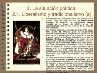 2. La situación política: 2.1. Liberalismo y tradicionalismo (a) El fenómeno más influyente en la vida política de la primera mitad del siglo XIX son las  revoluciones liberales.  El desarrollo del  movimiento obrero  (iniciado ya a finales del XVIII), y de los  nacionalismos,  dan el tono político de la segunda mitad del siglo. Dos hechos acaecidos a finales del siglo XVIII sirven como punto de arranque para las revoluciones liberales. El primero es la independencia, reconocida en 1783 ,  de las colonias inglesas de Norteamérica, que se organizan en forma de Estado federal con el nombre de  Estados Unidos de América,  y se dotan de una constitución, la primera constitución moderna, en 1787 .  El segundo es la  revolución francesa  de 1789 ,  donde, una revolución popular -abanderada por la burguesía- intenta instaurar un régimen político sostenido en la razón y la ley y no en una autoridad determinada (otra cuestión es que esto responda a los intereses económicos de la burguesía que es quien tiene el poder económico -que ahora es el poder real- en este momento). La revolución francesa termina en un caos social del que surge fortalecido  Napoleón Bonaparte,  que se hace con el poder e inicia un período de conquistas por Europa (con lo que extiende al mismo tiempo, al menos en parte, el ideario de la revolución). Derrotado Napoleón se produjo un intento de  Restauración  (bajo vigilancia de la  Santa Alianza  formada por Rusia, Austria y Prusia) pero de hecho las cosas nunca volvieron a ser como antes. 