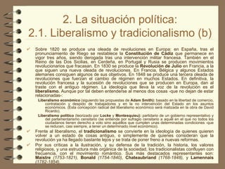 2. La situación política: 2.1. Liberalismo y tradicionalismo (b) Sobre 1820   se produce una oleada de revoluciones en Europa: en España, tras el pronunciamiento de Riego se restablece la  Constitución de Cádiz  que permanece en vigor tres años, siendo derogada tras una intervención militar francesa. También en el Reino de las Dos Sicilias, en Cerdeña, en Portugal y Rusia se producen movimientos revolucionarios que fracasan. En 1830 se produce la  Revolución de Julio  en Francia, a la que siguen una nueva oleada de revoluciones. En Francia, Bélgica y algunos Estados alemanes consiguen algunos de sus objetivos. En 1848   se produce una tercera oleada de revoluciones que fuerzan el cambio de régimen en muchos Estados. En definitiva, la revolución francesa y la sucesión de revoluciones que se producen en Europa, dan al traste con el antiguo régimen. La ideología que lleva la voz de la revolución es el  liberalismo.  Aunque por tal deben entenderse al menos dos cosas -que no dejan de estar relacionadas-: Liberalismo económico  (siguiendo las propuestas de  Adam Smith):  basado en la libertad de comercio, contratación y   despido de trabajadores y   en la no intervención del Estado en los asuntos económicos. (Esta concepción radical del liberalismo económico será matizada en la obra de David Ricardo). Liberalismo político  (teorizado por  Locke  y  Montesquieu):  partidario de un gobierno representativo y del parlamentarismo censitario (se entiende por sufragio censitario a aquél en el que no todos los ciudadanos tienen derecho a voto sino aquéllos que cumplen unas determinadas condiciones -que se reducen, casi siempre, a tener un determinado nivel económico). Frente al liberalismo, el  tradicionalismo  se convierte en la ideología de quienes quieren volver a un estado de cosas antiguo, o simplemente de quienes consideran que la revolución ya ha llegado bastante lejos y se trata de poner freno a nuevas reformas. Por sus críticas a la ilustración, y su defensa de la tradición, la historia, los valores religiosos, y una estructura más orgánica de la sociedad, los tradicionalistas confluyen con frecuencia, con el movimiento romántico. Sus más destacados representantes son:  Maistre  (1753-1821),  Bonald  (1754-1840),  Chateaubriand  (1768-1848),  y  Lamennais  (1782-1854). 