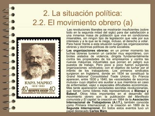 2. La situación política: 2.2. El movimiento obrero (a) Las revoluciones liberales se mostrarán insuficientes (sobre todo en la segunda mitad del siglo) para dar satisfacción a una inmensa masa de población que vive en condiciones miserables, sin ningún tipo de legislación que vele por sus intereses y a la que se le niega, incluso, el derecho a votar. Para hacer frente a esta situación surgen las organizaciones obreras y doctrinas políticas de corte socialista. Las organizaciones obreras:  en un primer momento las luchas obreras tuvieron un carácter muy espontáneo, con brotes aislados de violencia, dirigida fundamentalmente contra las propiedades de los empresarios y contra las nuevas máquinas industriales que ponían en peligro sus puestos de trabajo. Pero poco a poco fueron surgiendo organizaciones -sindicatos- con el objetivo de luchar por el interés de los trabajadores. Los primeros sindicatos surgieron en Inglaterra, donde en 1834 se constituyó la  Grand National Consolidated Trade Unions.  En Francia aparecen, entre 1830 y 1840, las «sociedades de socorros mutuos» cuyo objetivo era auxiliar a sus miembros en caso de enfermedad, vejez o especiales dificultades económicas. Más tarde aparecieron sociedades secretas revolucionarias, que tienen como líderes más representativos a  Blanqui y Babeuf.  Otros hitos importantes en el desarrollo del movimiento obrero son: la publicación del  Manifiesto comunista y El capital;  la creación en 1864 de la  Asociación Internacional de Trabajadores (A.I.T.),  también conocida como Primera Internacional; y la creación en 1889 de la  Segunda Internacional.  En todos estos eventos tuvo un papel destacado  Carlos Marx . 
