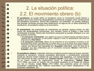 2. La situación política: 2.2. El movimiento obrero (b) El socialismo:  se puede definir el socialismo como un movimiento social (teórico y práctico) que lucha contra las desigualdades económicas surgidas como consecuencia del liberalismo económico. Dentro del socialismo, así entendido, se pueden distinguir tres grandes corrientes (aunque esta clasificación no deja de ser un tanto arbitraria): el anarquismo, el socialismo utópico y el comunismo. El anarquismo:  los anarquistas se caracterizan en general, porque luchan no sólo contra las desigualdades económicas, sino también contra el Estado y toda forma centralizada de poder. Dentro del movimiento anarquista se pueden distinguir a su vez dos grandes corrientes: 1. El anarquismo individualista:  cuyo objetivo es buscar la máxima libertad individual, frente a cualquier tipo de restricción, ya sea política, religiosa o moral. El representante más lúcido de esta postura es  Max Stirner . 2. El anarquismo colectivista:  difieren de los anteriores en que consideran al hombre un ser eminentemente social, cuya liberación no puede venir si no es al través de la lucha colectiva. Pretenden sustituir la organización estatal por una confederación libre de comunidades rurales y urbanas. Sus teóricos más importantes son:  Proudhom  (1809-1865), autor de  ¿Qué  es  la propiedad?  una obra emblemática para el movimiento anarquista;  Bakunin  (1814-1876) y  Kropotkin  (1842-1921). El socialismo utópico : pretenden reformar el sistema social a base de buena voluntad: mediante la educación, creando sociedades alternativas, o constituyendo empresas donde los obreros fuesen tratados de una manera más equitativa. Los representantes más influyentes de esta corriente son:  Charles Fourier  (1772-1837), que es el creador de un nuevo modelo de organización social, el «falansterio».  Robert Owen  (1771-1858), que puso en marcha una comunidad igualitaria en el Estado de Indiana que fue un fracaso.  Louis Blanc  (1811-1882), que pretendía poner en marcha sociedades cooperativas (los «talleres nacionales») que fuesen desplazando a las empresas capitalistas. Etc. 