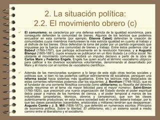 2. La situación política: 2.2. El movimiento obrero (c) El comunismo:  se caracteriza por una defensa estricta de la igualdad económica, para conseguirlo defienden la comunidad de bienes. Algunos de los teóricos que podemos encuadrar en esta corriente (por ejemplo,  Etienne Cabet)  defendían la creación de comunidades cuyos miembros mantuviesen la más estricta igualdad en cuanto al trabajo y al disfrute de los bienes. Otros defendían la toma del poder por un partido organizado que impusiese por la fuerza una comunidad de bienes y trabajo. Entre éstos podemos citar a  Babeuf  (1760-1797), que participa activamente en la revolución francesa; y  a Augusto Blanqui  (1805-1881), cuyos ensayos se publicaron en un libro titulado  La crítica social.  No obstante el movimiento comunista recibirá un impulso decisivo a partir de la obra de  Carlos Marx  y  Federico Engels.  Engels fue quien acuñó el término «socialismo utópico» para calificar a los diversos socialismos voluntaristas, denominando al desarrollado por Marx y él mismo con el nombre de «socialismo científico». Además de las mencionadas surgieron a lo largo de este siglo otras teorías sociales y políticas que, si bien no las podemos calificar estrictamente de socialistas, persiguen una  reforma social  hacia sistemas más igualitarios. Entre los teóricos más destacados de estas corrientes reformistas podemos citar los siguientes:  J. Bentham  (1748-1832), que es el fundador de una corriente filosófica conocida como  utilitarismo;  su filosofía del derecho puede resumirse en el lema «la mayor felicidad para el mayor número»;  Saint-Simon  (1760-1825), que preconizó una nueva organización del Estado donde el poder espiritual debía pasar a manos de los hombres de ciencia, y el poder temporal a manos de los industriales (propietarios, técnicos, obreros y campesinos), que son las clases auténticamente productivas; en esta nueva sociedad todo el mundo debería trabajar, por lo que las clases parasitarias (sacerdotes, aristócratas y militares) tendrían que desaparecer;  Augusto Comte  y  J. S. Mill  (1806-1873), que defendió en numerosos escritos  (Principios de economía política, Sobre la libertad, El utilitarismo,  etc.) un sistema social a medio camino entre el liberalismo y el socialismo.   