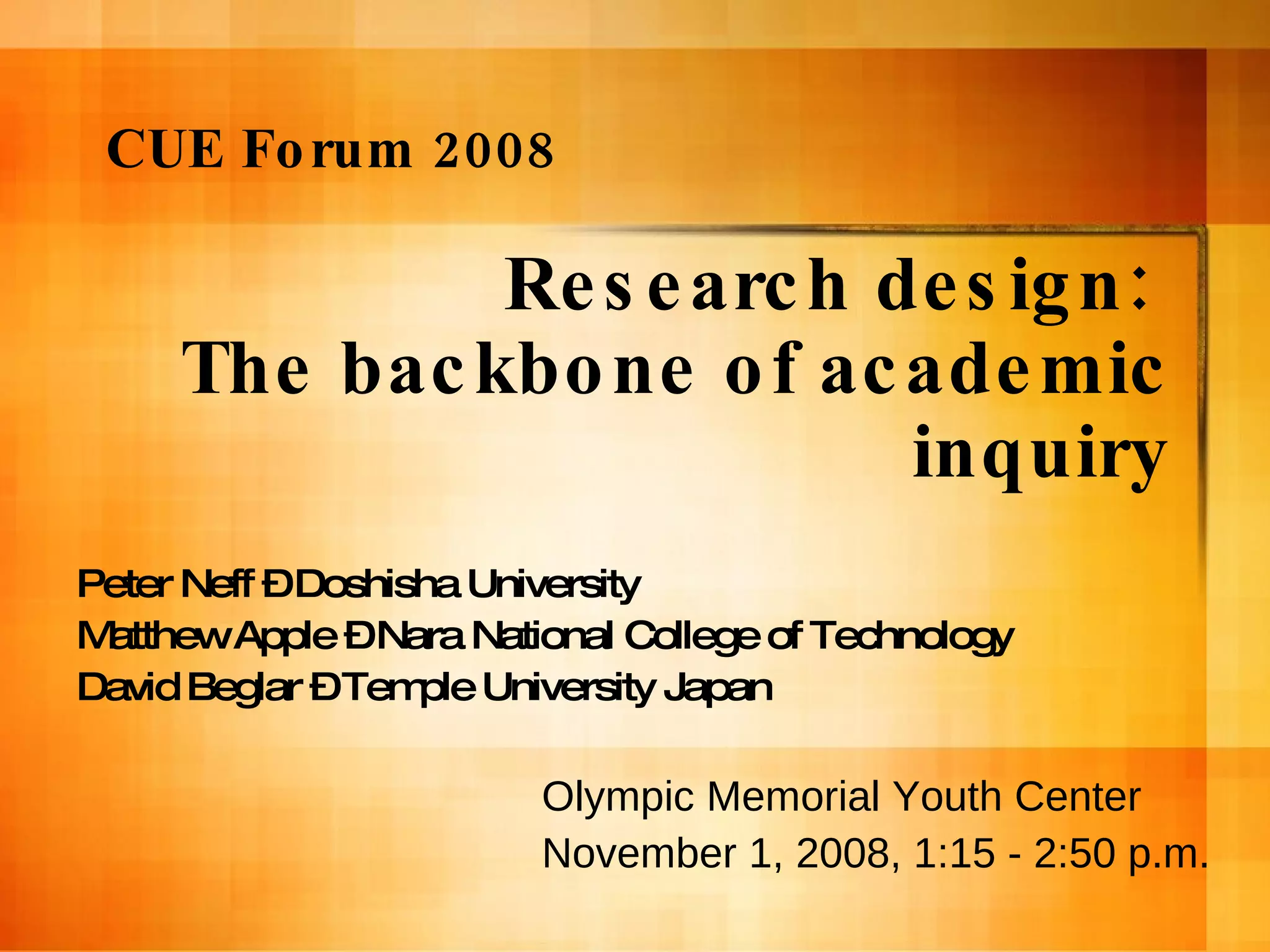 Research design:  The backbone of academic inquiry Peter Neff – Doshisha University Matthew Apple – Nara National College of Technology David Beglar – Temple University Japan CUE Forum 2008 Olympic Memorial Youth Center November 1, 2008, 1:15 - 2:50 p.m. 