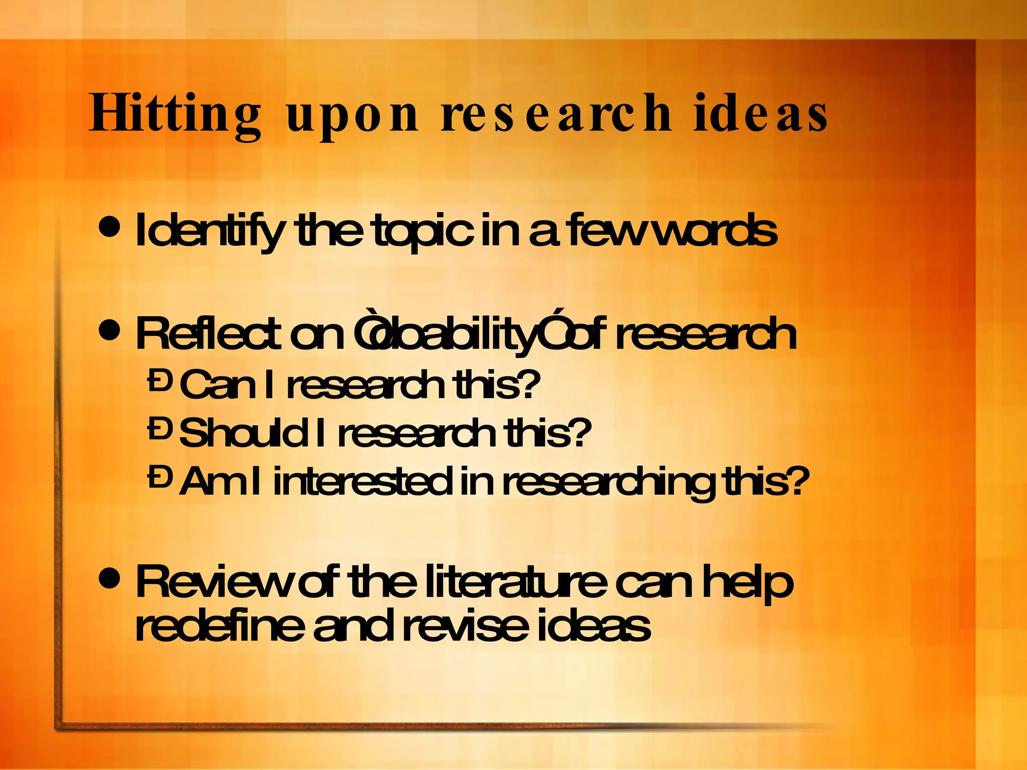 Hitting upon research ideas Identify the topic in a few words Reflect on “doability” of research Can I research this? Should I research this? Am I interested in researching this? Review of the literature can help redefine and revise ideas 