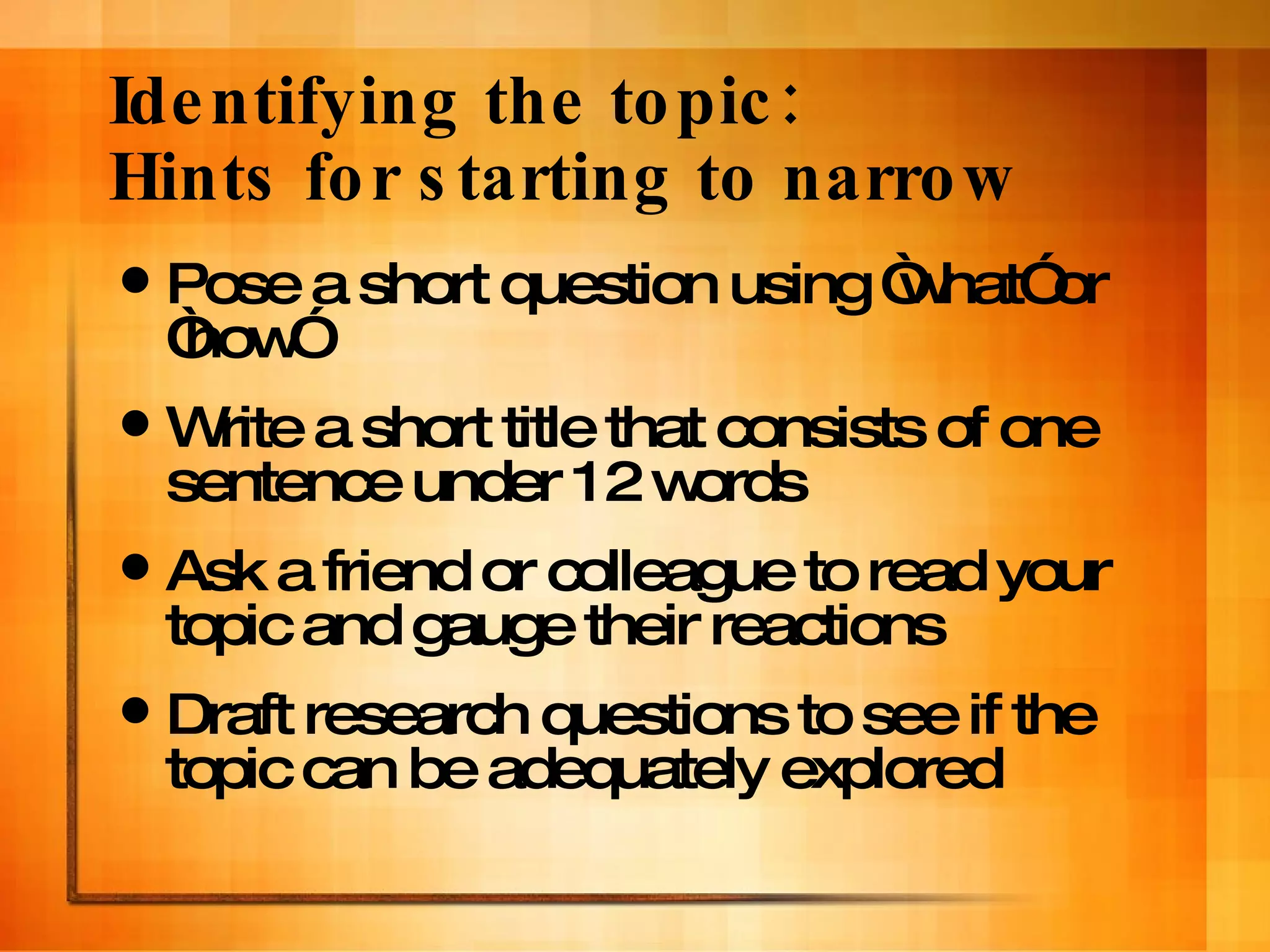 Identifying the topic:  Hints for starting to narrow Pose a short question using “what” or “how”  Write a short title that consists of one sentence under 12 words Ask a friend or colleague to read your topic and gauge their reactions Draft research questions to see if the topic can be adequately explored 