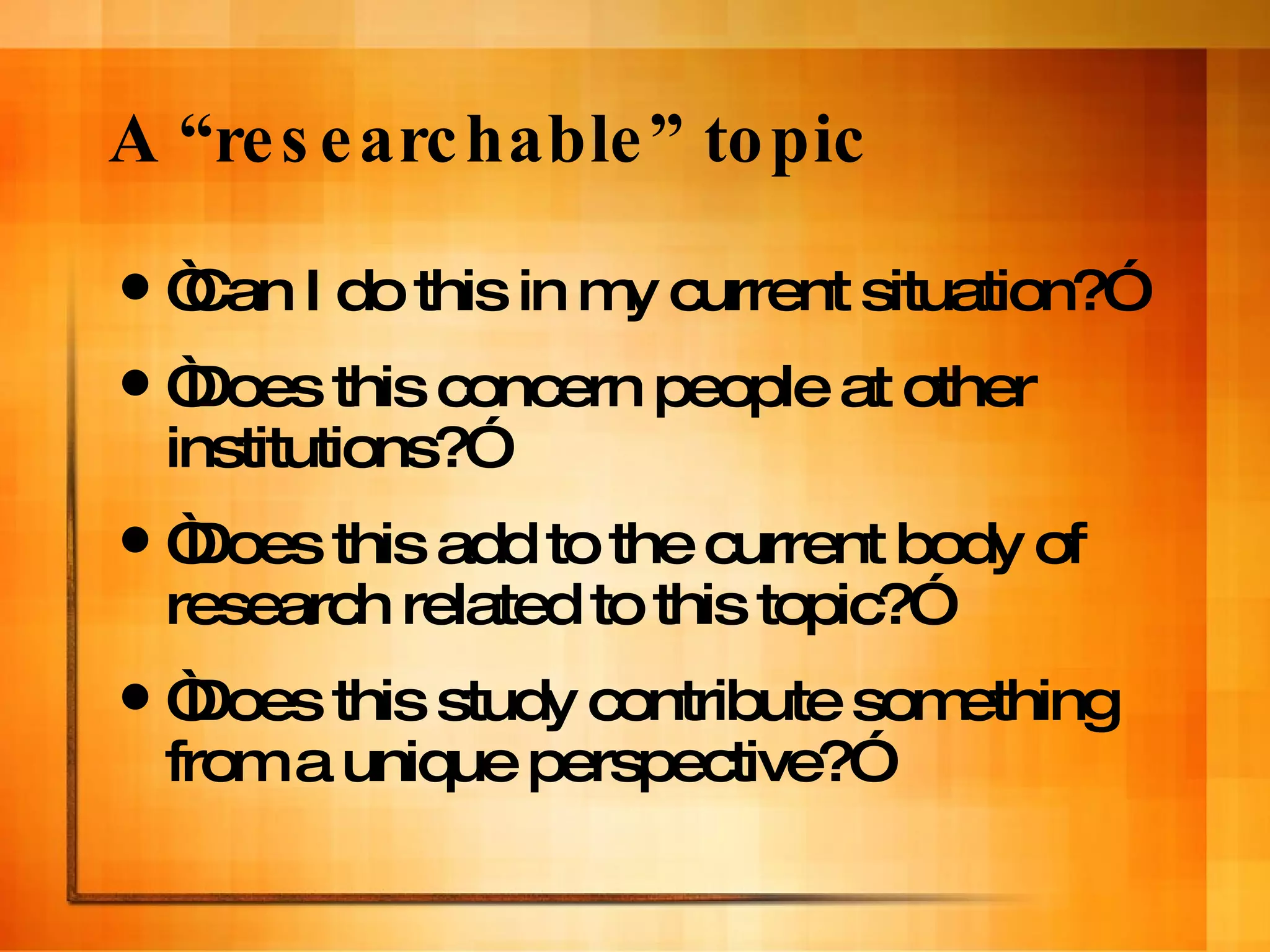 A “researchable” topic “ Can I do this in my current situation?” “ Does this concern people at other institutions?” “ Does this add to the current body of research related to this topic?” “ Does this study contribute something from a unique perspective?” 