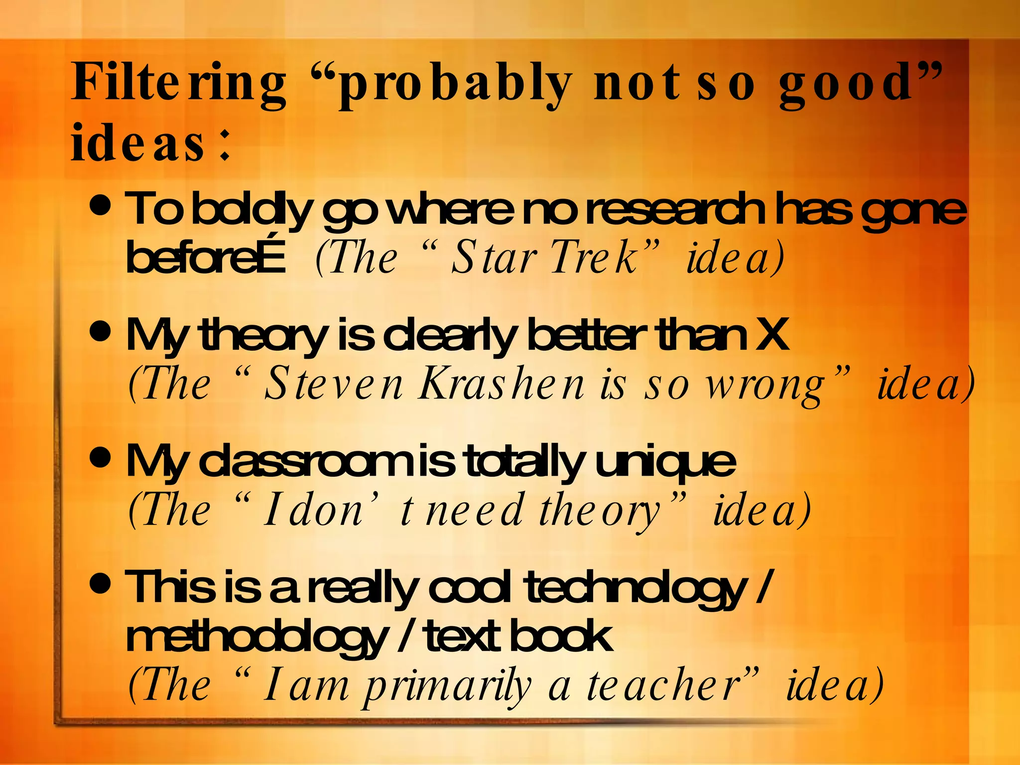Filtering “probably not so good” ideas:  To boldly go where no research has gone before…  (The “Star Trek” idea) My theory is clearly better than X  (The “Steven Krashen is so wrong” idea) My classroom is totally unique  (The “I don’t need theory” idea) This is a really cool technology / methodology / text book  (The “I am primarily a teacher” idea) 