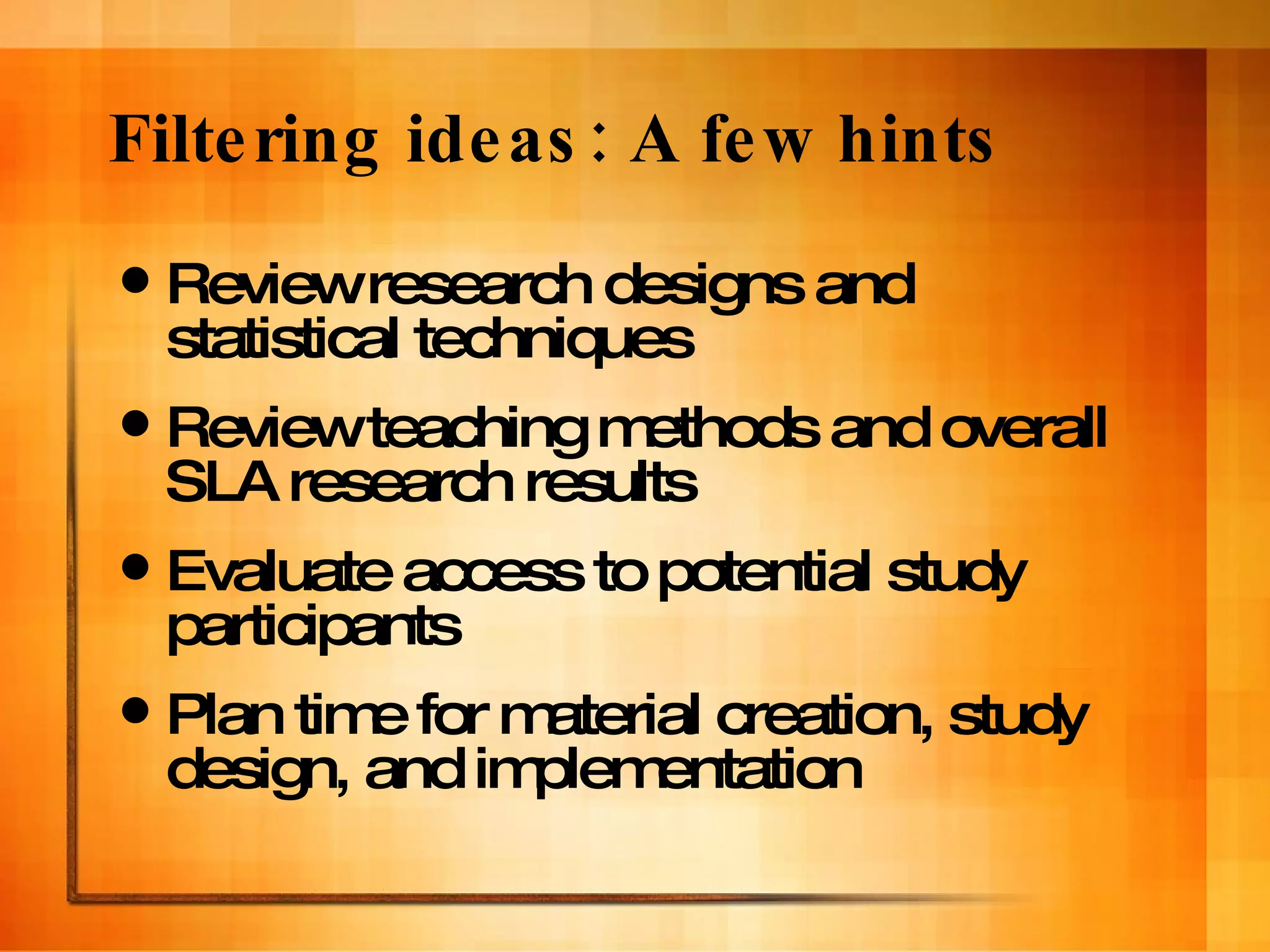 Filtering ideas: A few hints Review research designs and statistical techniques Review teaching methods and overall SLA research results Evaluate access to potential study participants Plan time for material creation, study design, and implementation 