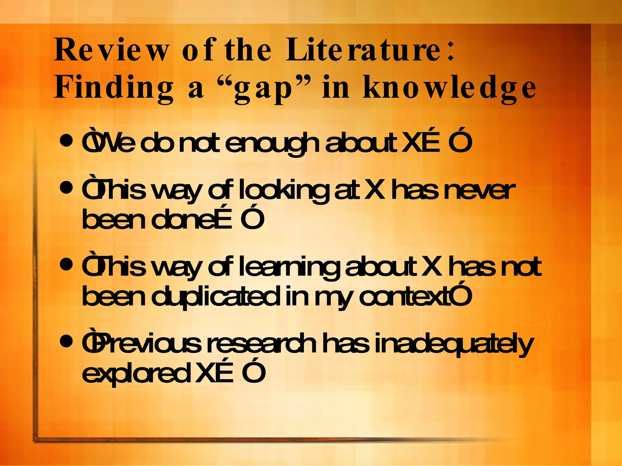 Review of the Literature: Finding a “gap” in knowledge “ We do not enough about X…” “ This way of looking at X has never been done…” “ This way of learning about X has not been duplicated in my context” “ Previous research has inadequately explored X…” 