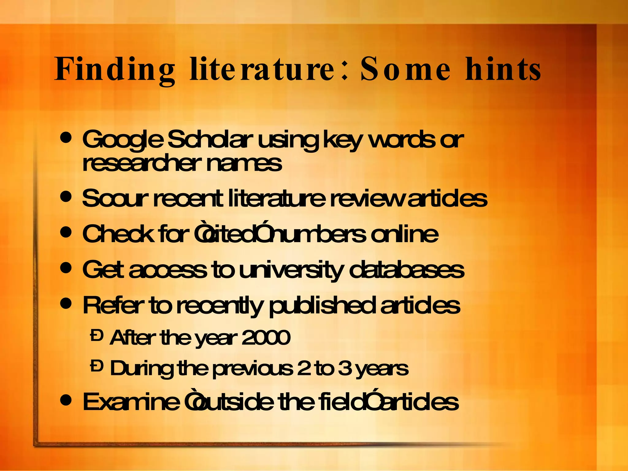 Finding literature: Some hints Google Scholar using key words or researcher names Scour recent literature review articles Check for “cited” numbers online Get access to university databases Refer to recently published articles After the year 2000 During the previous 2 to 3 years Examine “outside the field” articles 