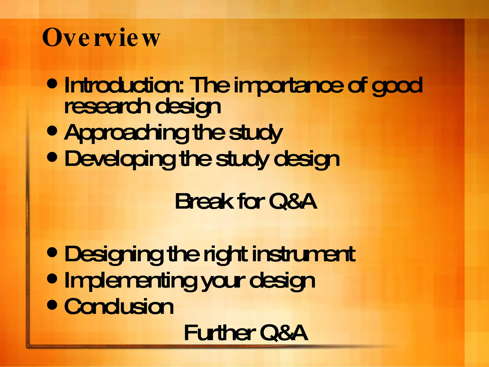 Introduction: The importance of good research design Approaching the study Developing the study design Break for Q&A Designing the right instrument Implementing your design Conclusion Further Q&A Overview 