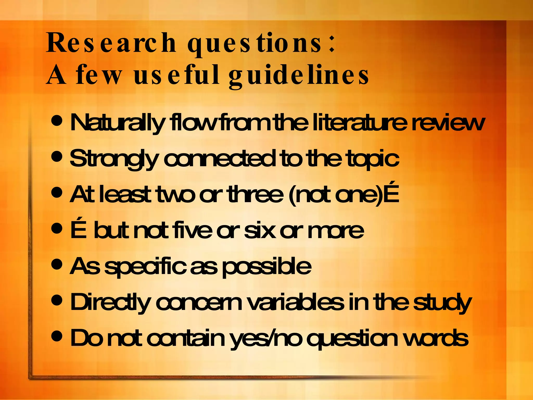 Research questions:  A few useful guidelines Naturally flow from the literature review Strongly connected to the topic At least two or three (not one)… … but not five or six or more As specific as possible Directly concern variables in the study Do not contain yes/no question words 