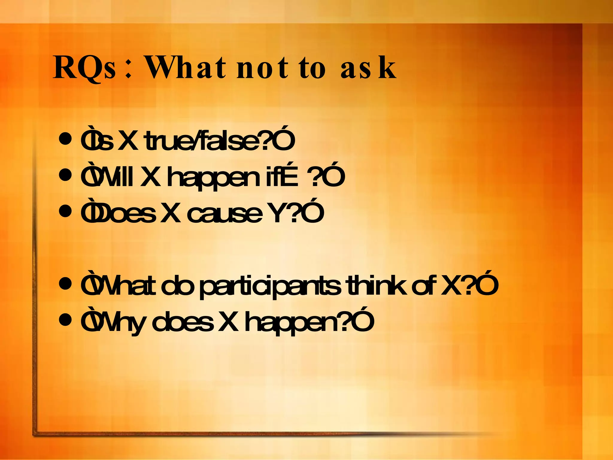 RQs: What not to ask “ Is X true/false?” “ Will X happen if…?” “ Does X cause Y?” “ What do participants think of X?” “ Why does X happen?” 