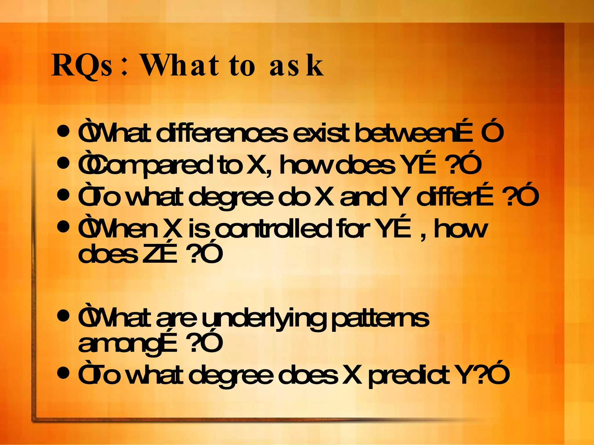 RQs: What to ask “ What differences exist between…” “ Compared to X, how does Y…?” “ To what degree do X and Y differ…?” “ When X is controlled for Y…, how does Z…?” “ What are underlying patterns among…?” “ To what degree does X predict Y?” 