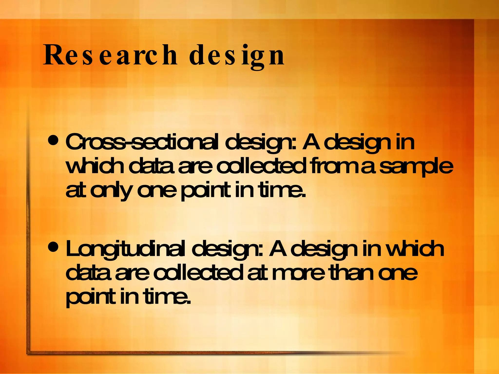 Research design Cross-sectional design: A design in which data are collected from a sample at only one point in time. Longitudinal design: A design in which data are collected at more than one point in time. 