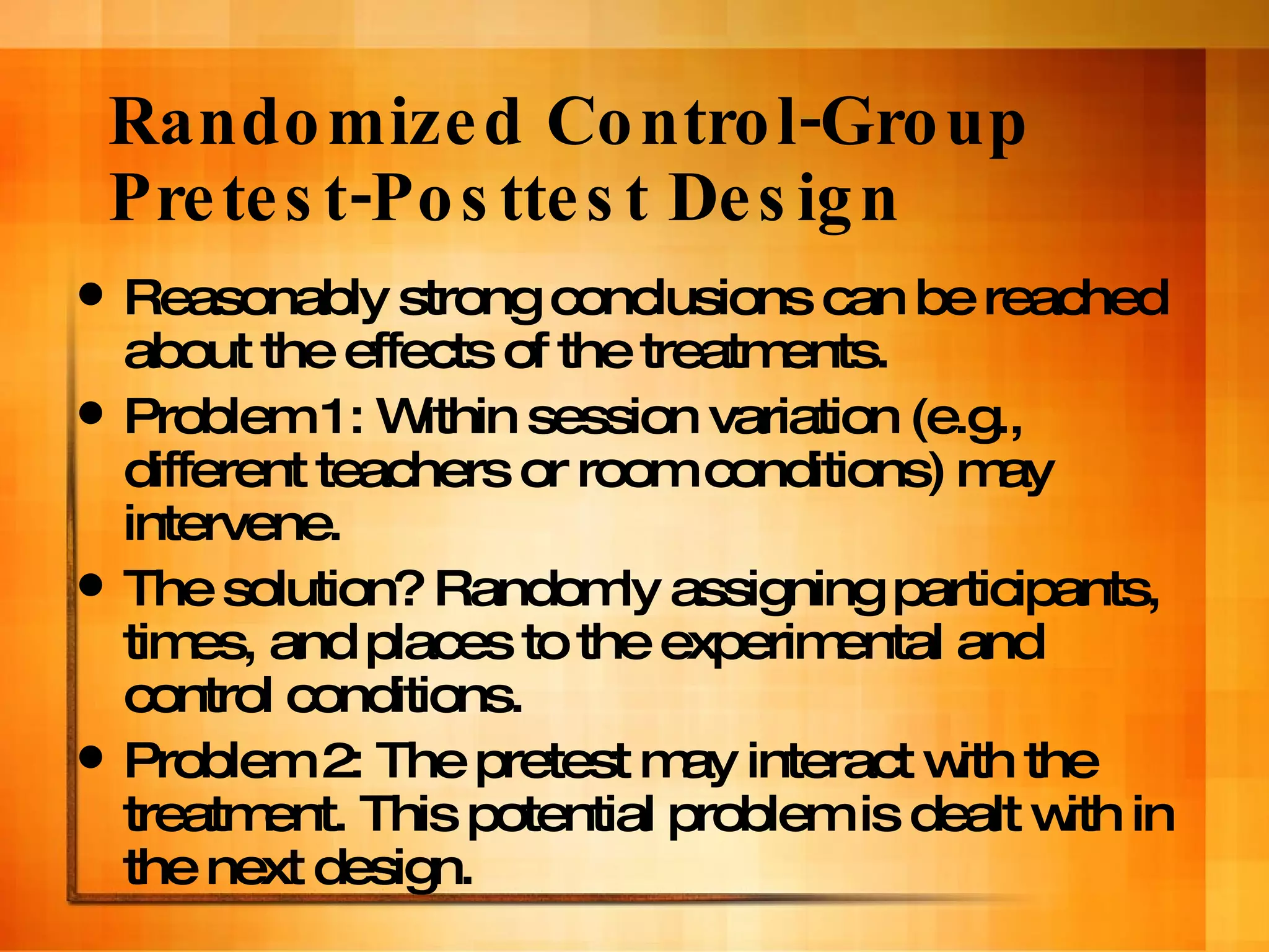 Randomized Control-Group Pretest-Posttest Design Reasonably strong conclusions can be reached about the effects of the treatments. Problem 1: Within session variation (e.g., different teachers or room conditions) may intervene. The solution? Randomly assigning participants, times, and places to the experimental and control conditions.  Problem 2: The pretest may interact with the treatment. This potential problem is dealt with in the next design. 