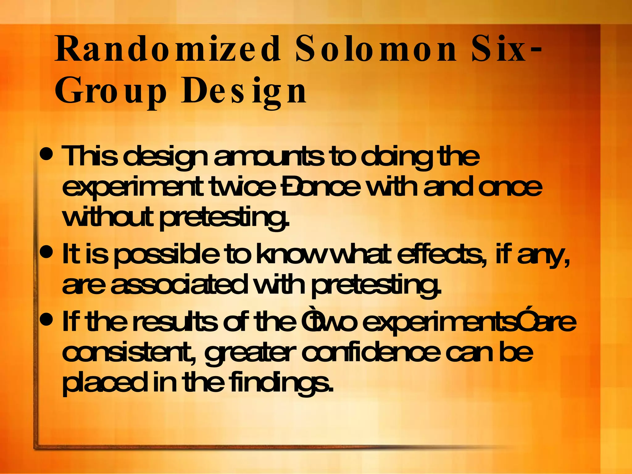 Randomized Solomon Six-Group Design This design amounts to doing the experiment twice –once with and once without pretesting. It is possible to know what effects, if any, are associated with pretesting. If the results of the “two experiments” are consistent, greater confidence can be placed in the findings. 