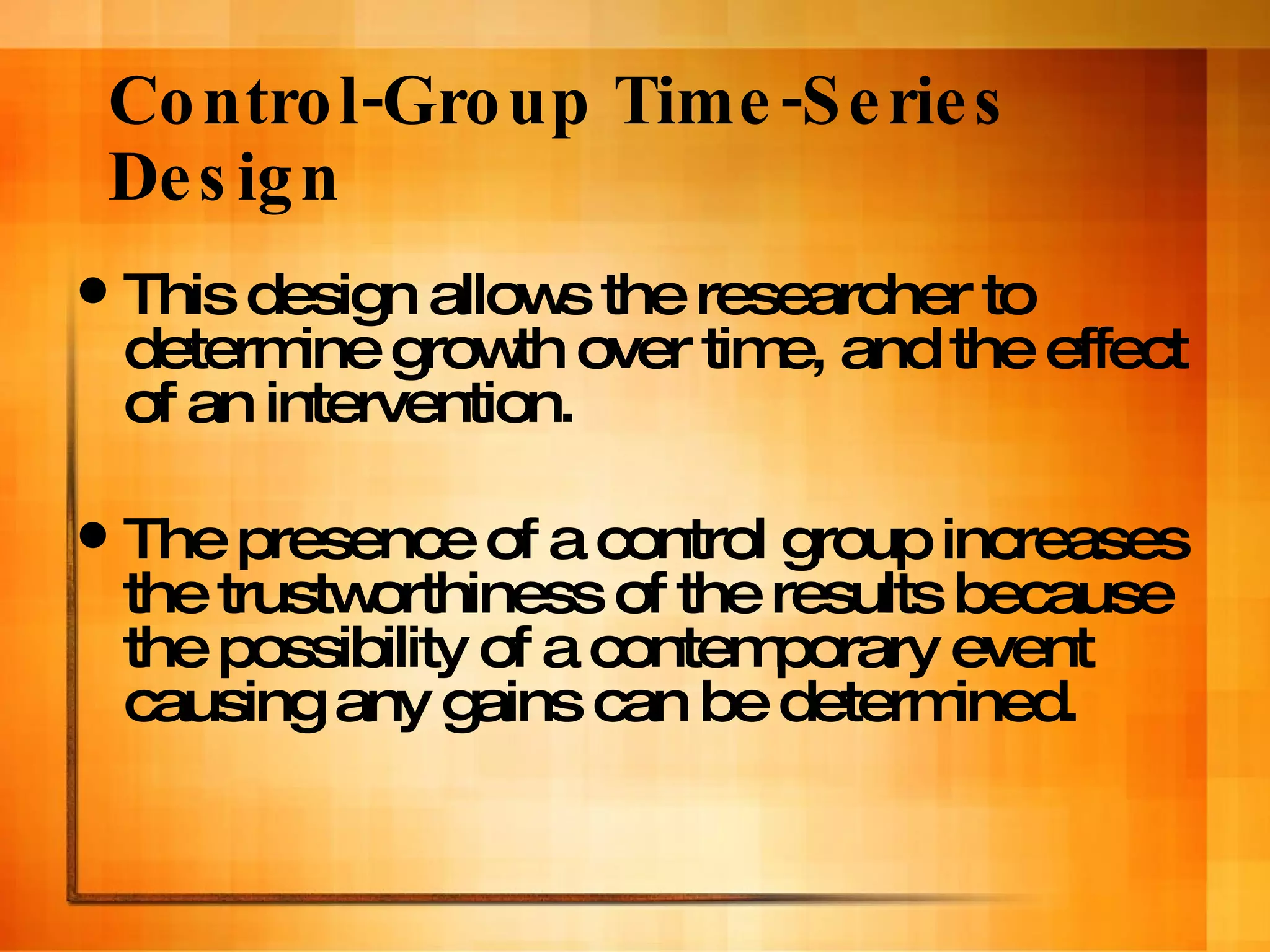 Control-Group Time-Series Design This design allows the researcher to determine growth over time, and the effect of an intervention. The presence of a control group increases the trustworthiness of the results because the possibility of a contemporary event causing any gains can be determined. 