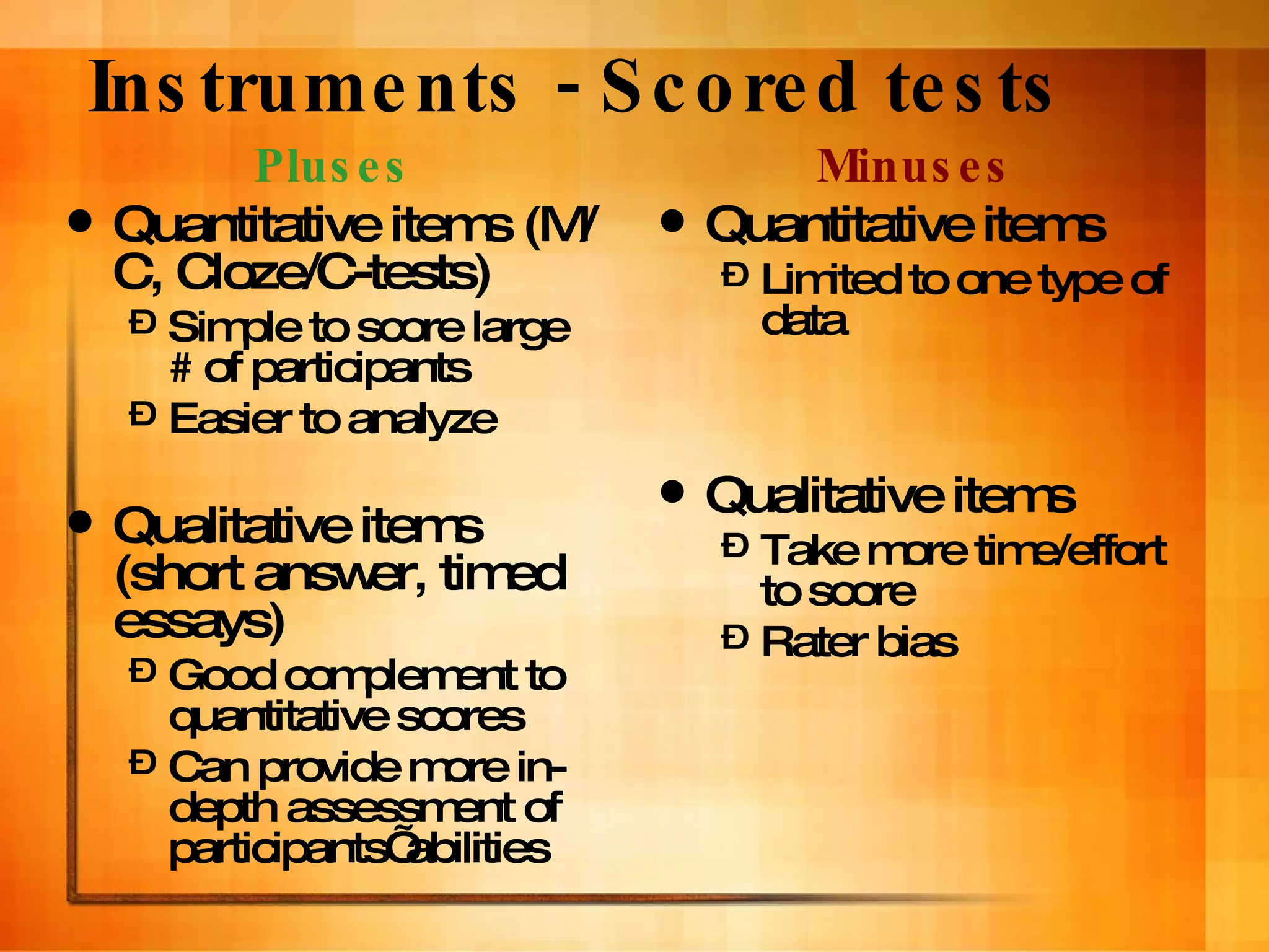 Instruments - Scored tests Pluses Quantitative items (M/C, Cloze/C-tests) Simple to score large # of participants Easier to analyze Qualitative items (short answer, timed essays) Good complement to quantitative scores Can provide more in-depth assessment of participants’ abilities Minuses Quantitative items Limited to one type of data Qualitative items Take more time/effort to score Rater bias 