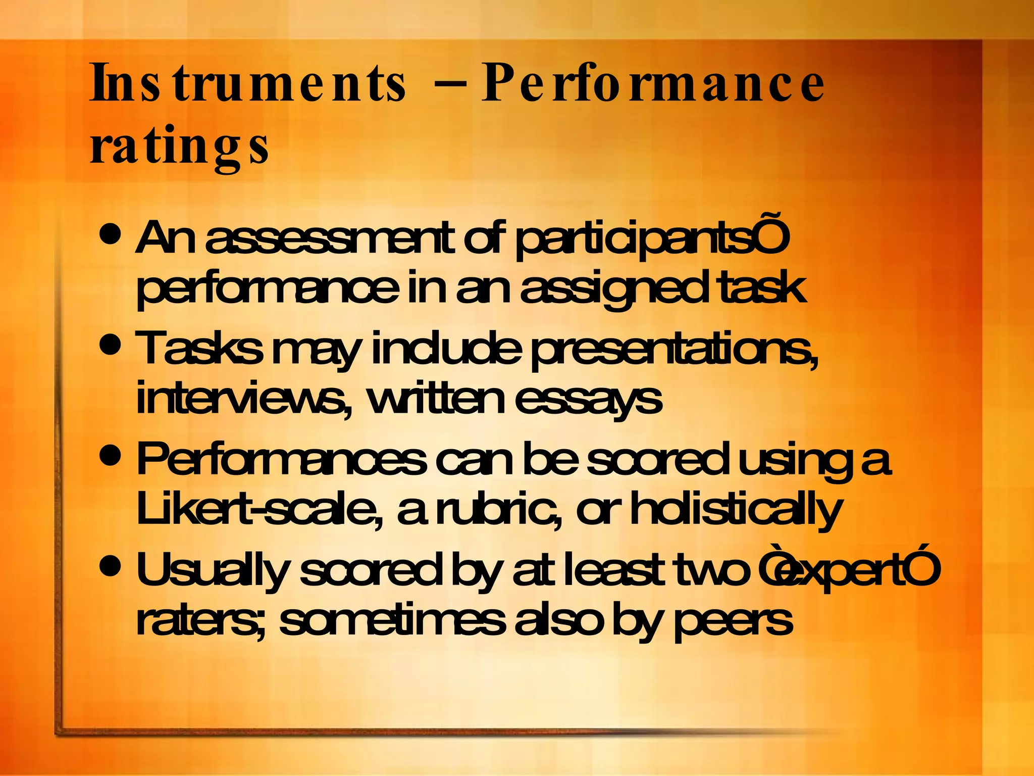 Instruments – Performance ratings An assessment of participants’ performance in an assigned task Tasks may include presentations, interviews, written essays Performances can be scored using a Likert-scale, a rubric, or holistically Usually scored by at least two “expert” raters; sometimes also by peers  