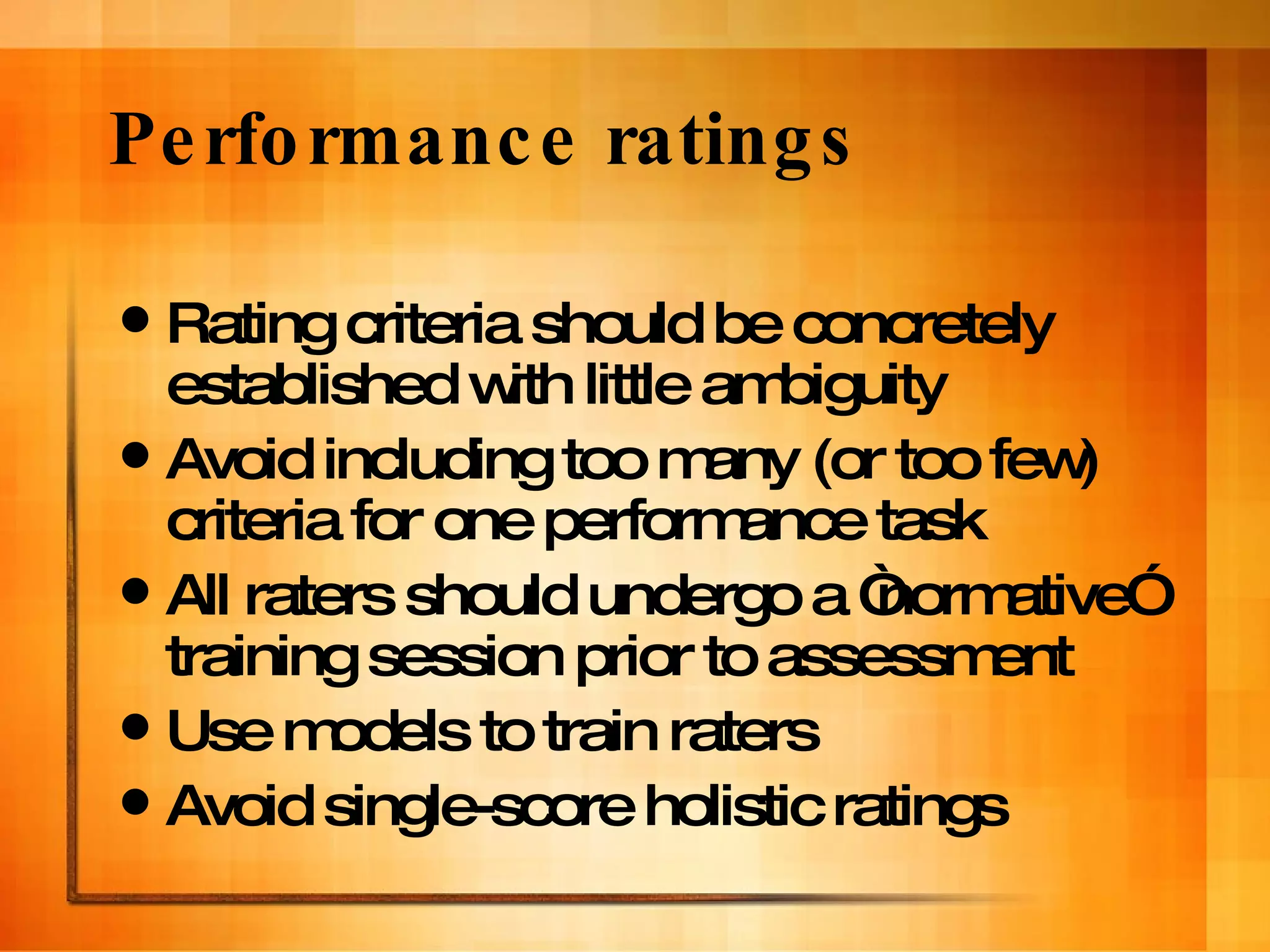 Performance ratings Rating criteria should be concretely established with little ambiguity Avoid including too many (or too few) criteria for one performance task All raters should undergo a “normative” training session prior to assessment Use models to train raters Avoid single-score holistic ratings 