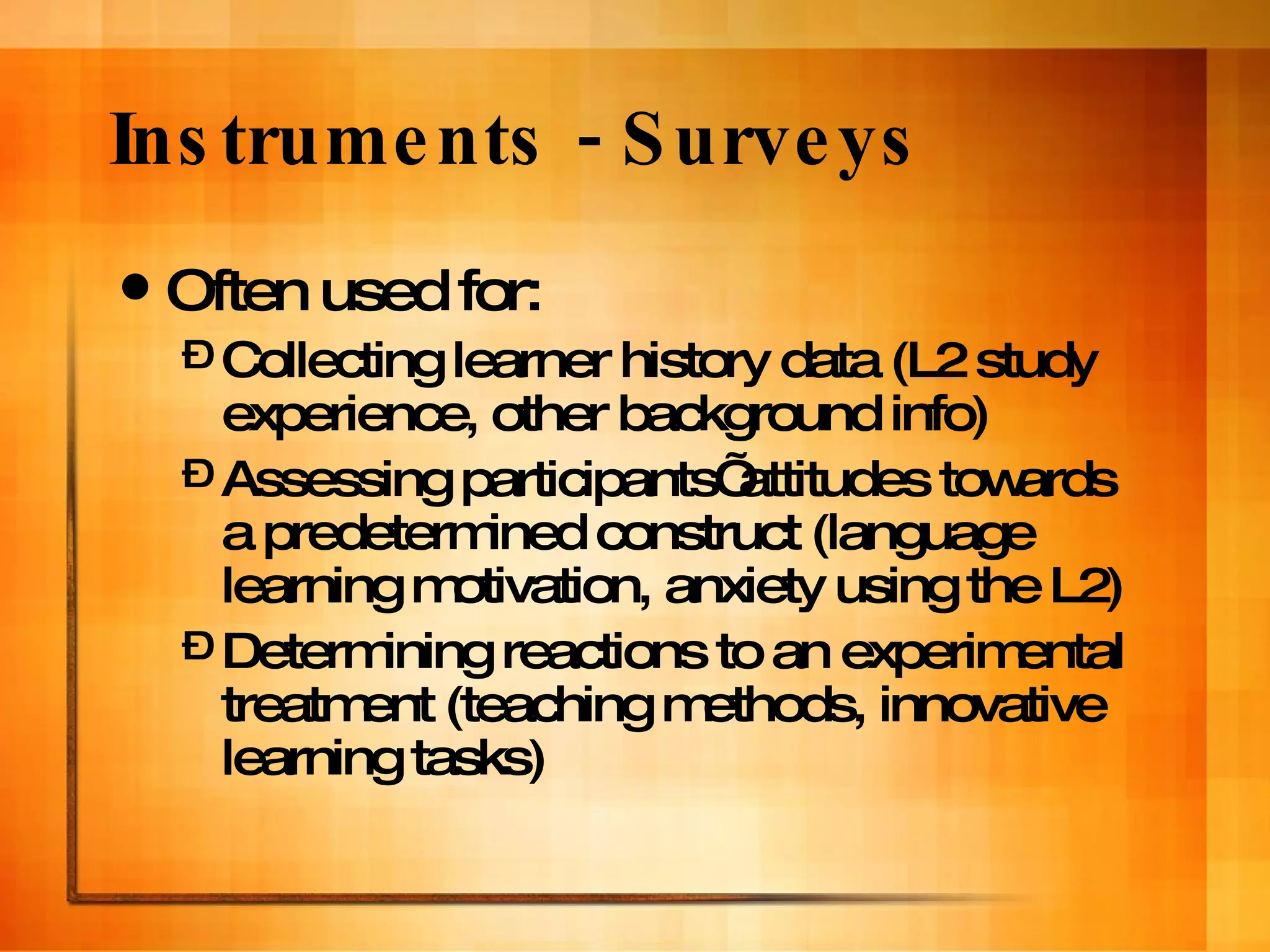 Instruments - Surveys Often used for: Collecting learner history data (L2 study experience, other background info)  Assessing participants’ attitudes towards a predetermined construct (language learning motivation, anxiety using the L2) Determining reactions to an experimental treatment (teaching methods, innovative learning tasks) 