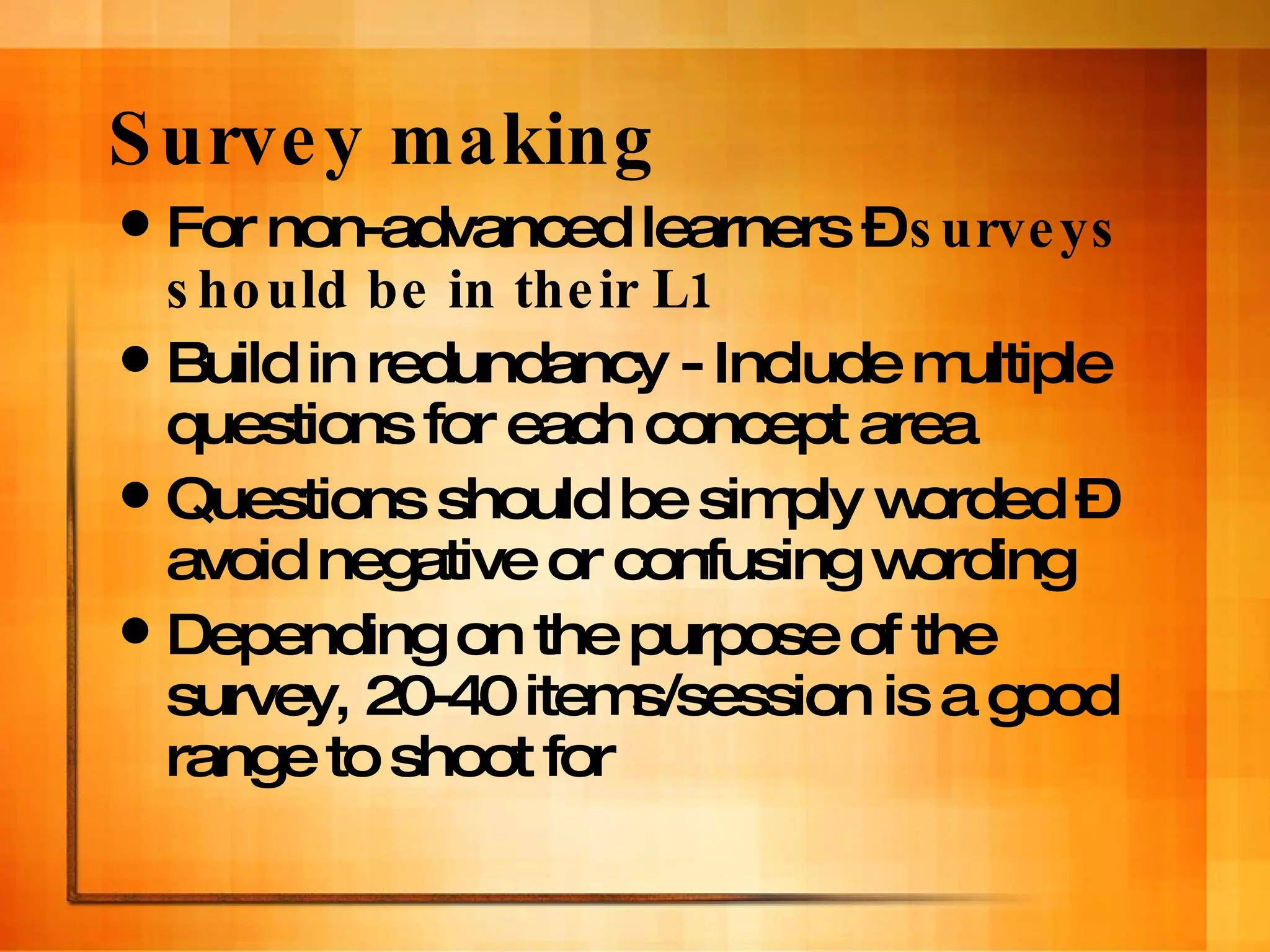 Survey making For non-advanced learners –  surveys should be in their L1 Build in redundancy - Include multiple questions for each concept area Questions should be simply worded – avoid negative or confusing wording Depending on the purpose of the survey, 20-40 items/session is a good range to shoot for 