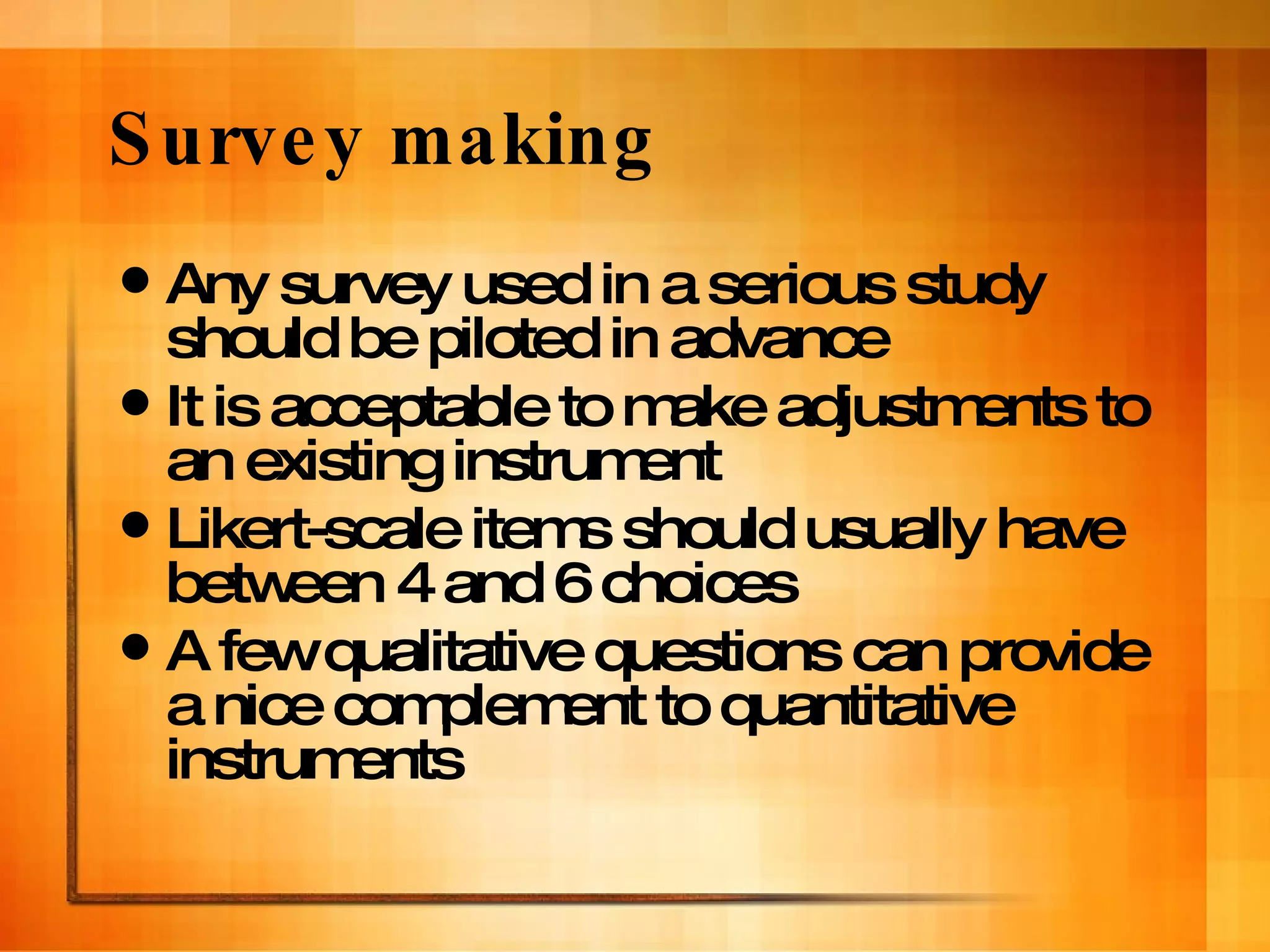 Survey making Any survey used in a serious study should be piloted in advance It is acceptable to make adjustments to an existing instrument Likert-scale items should usually have between 4 and 6 choices A few qualitative questions can provide a nice complement to quantitative instruments 