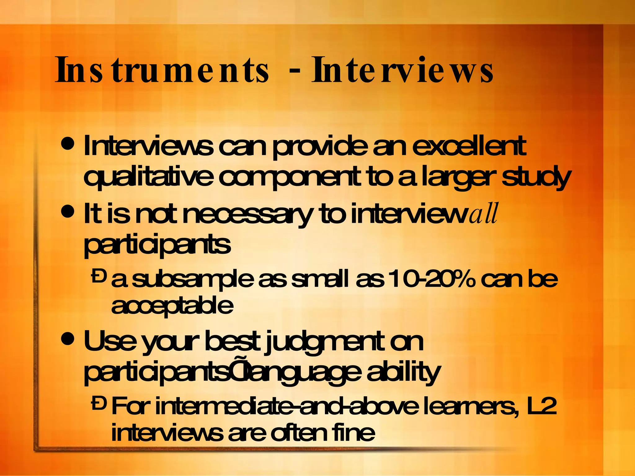 Instruments - Interviews Interviews can provide an excellent qualitative component to a larger study It is not necessary to interview  all  participants  a subsample as small as 10-20% can be acceptable Use your best judgment on participants’ language ability For intermediate-and-above learners, L2 interviews are often fine 