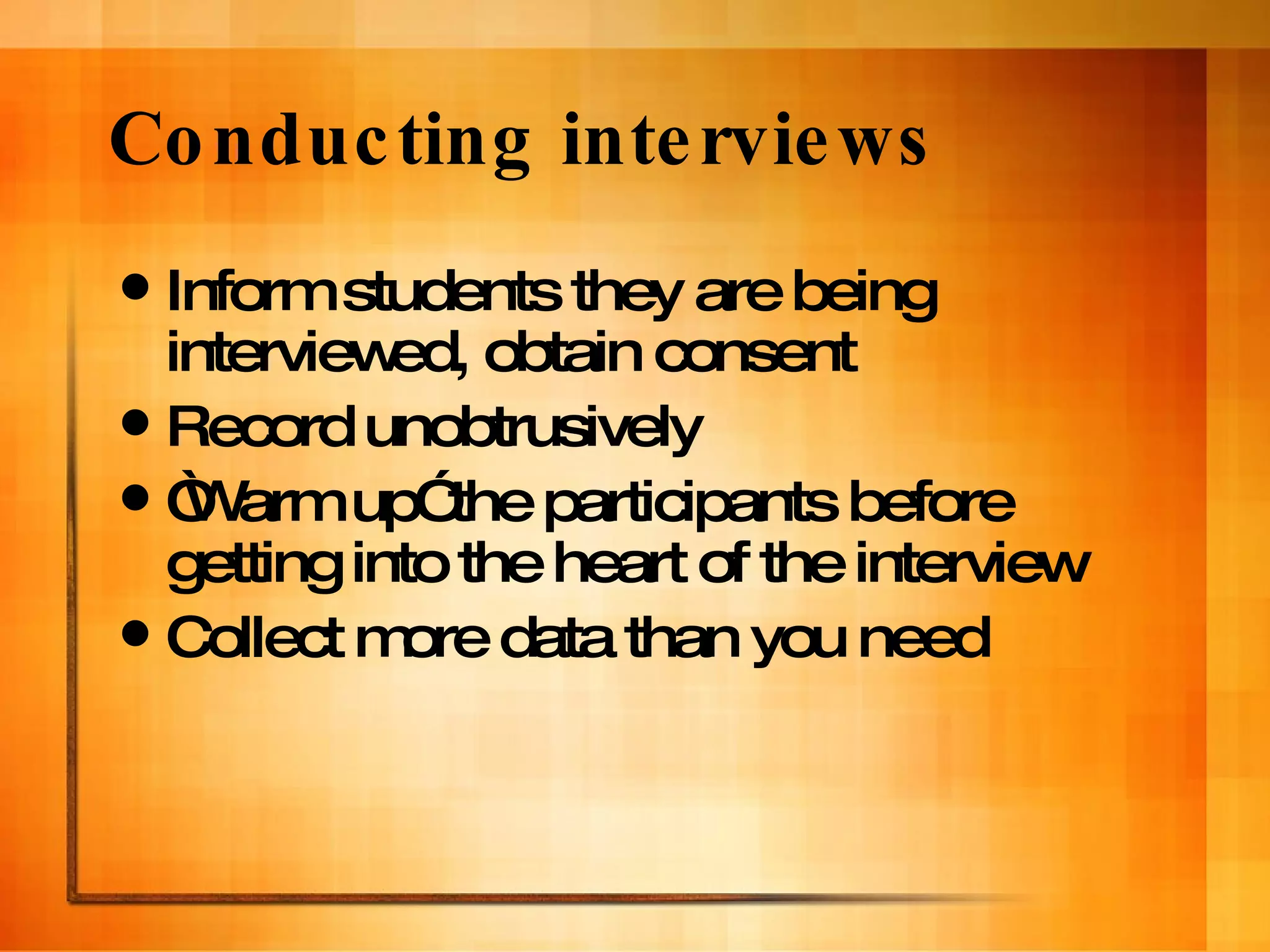 Conducting interviews Inform students they are being interviewed, obtain consent Record unobtrusively  “ Warm up” the participants before getting into the heart of the interview Collect more data than you need 