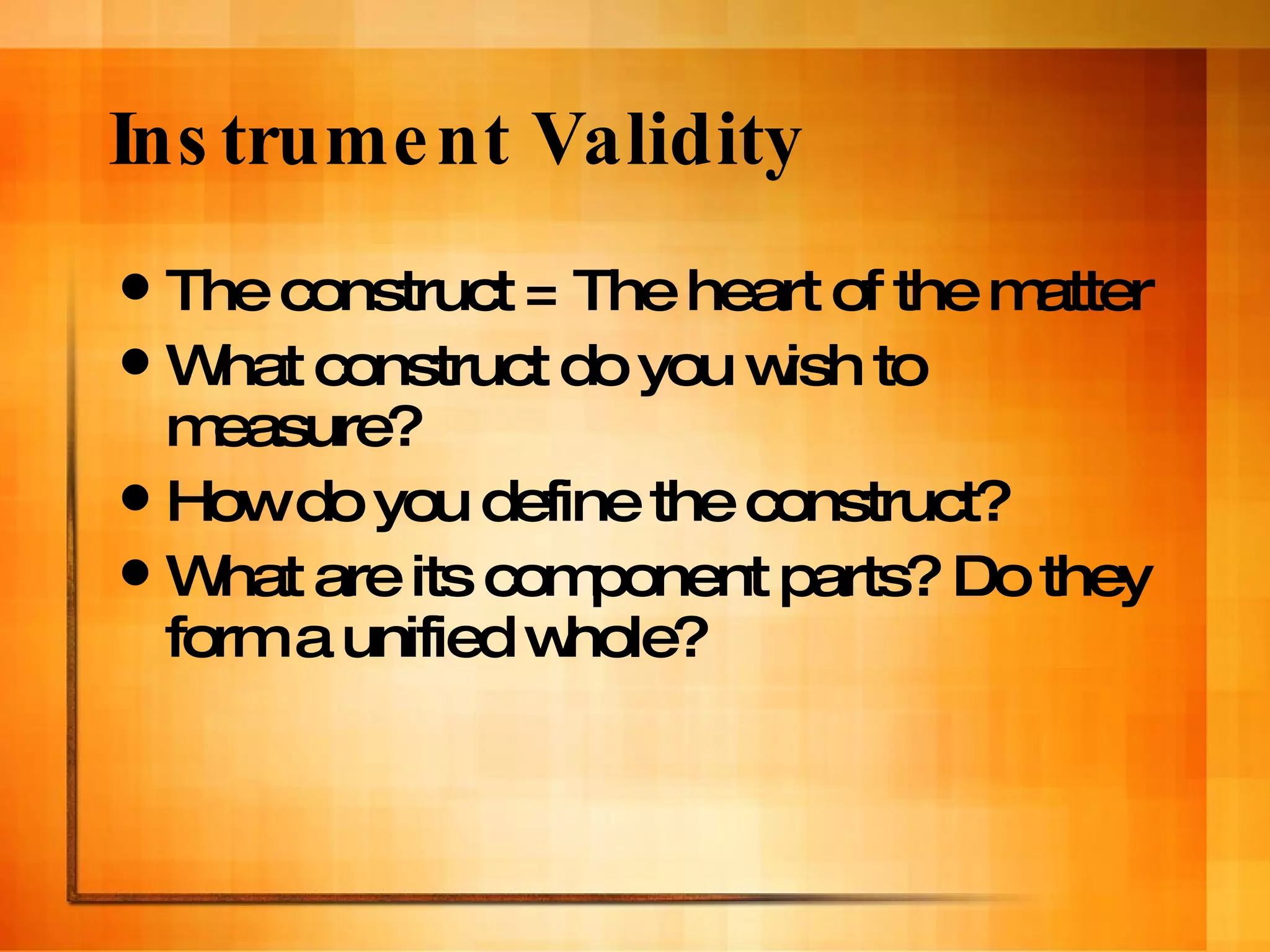 Instrument Validity The construct = The heart of the matter What construct do you wish to measure?  How do you define the construct? What are its component parts? Do they form a unified whole? 