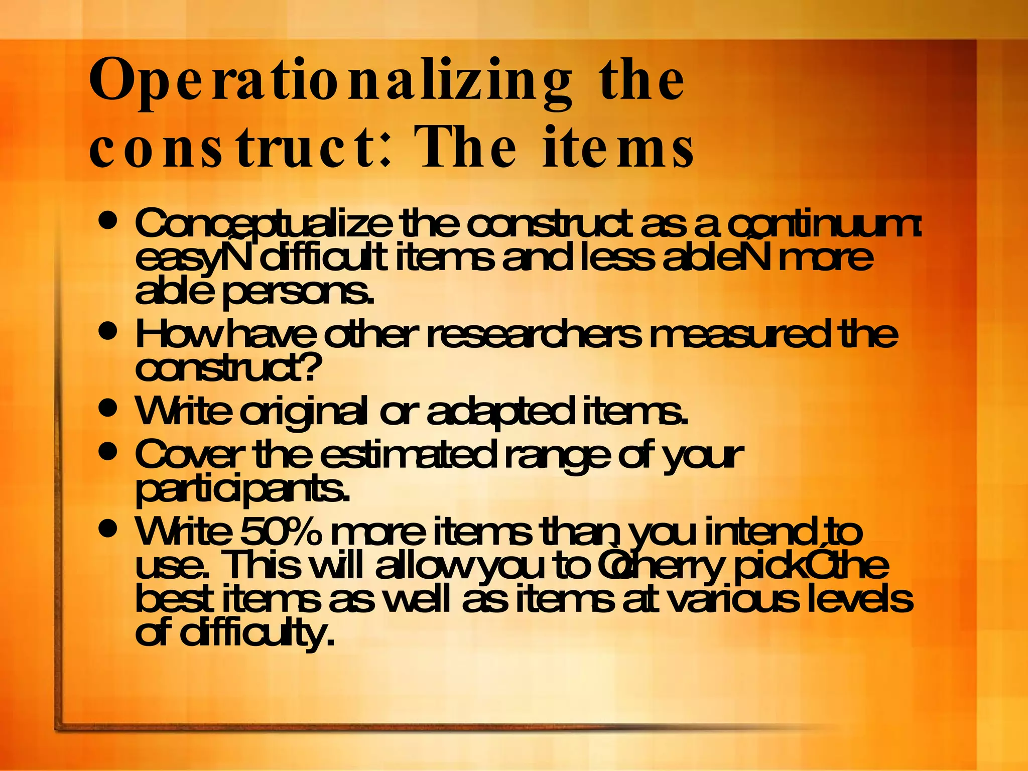 Operationalizing the construct: The items Conceptualize the construct as a continuum: easy—difficult items and less able—more able persons.  How have other researchers measured the construct? Write original or adapted items. Cover the estimated range of your participants. Write 50% more items than you intend to use. This will allow you to “cherry pick” the best items as well as items at various levels of difficulty. 